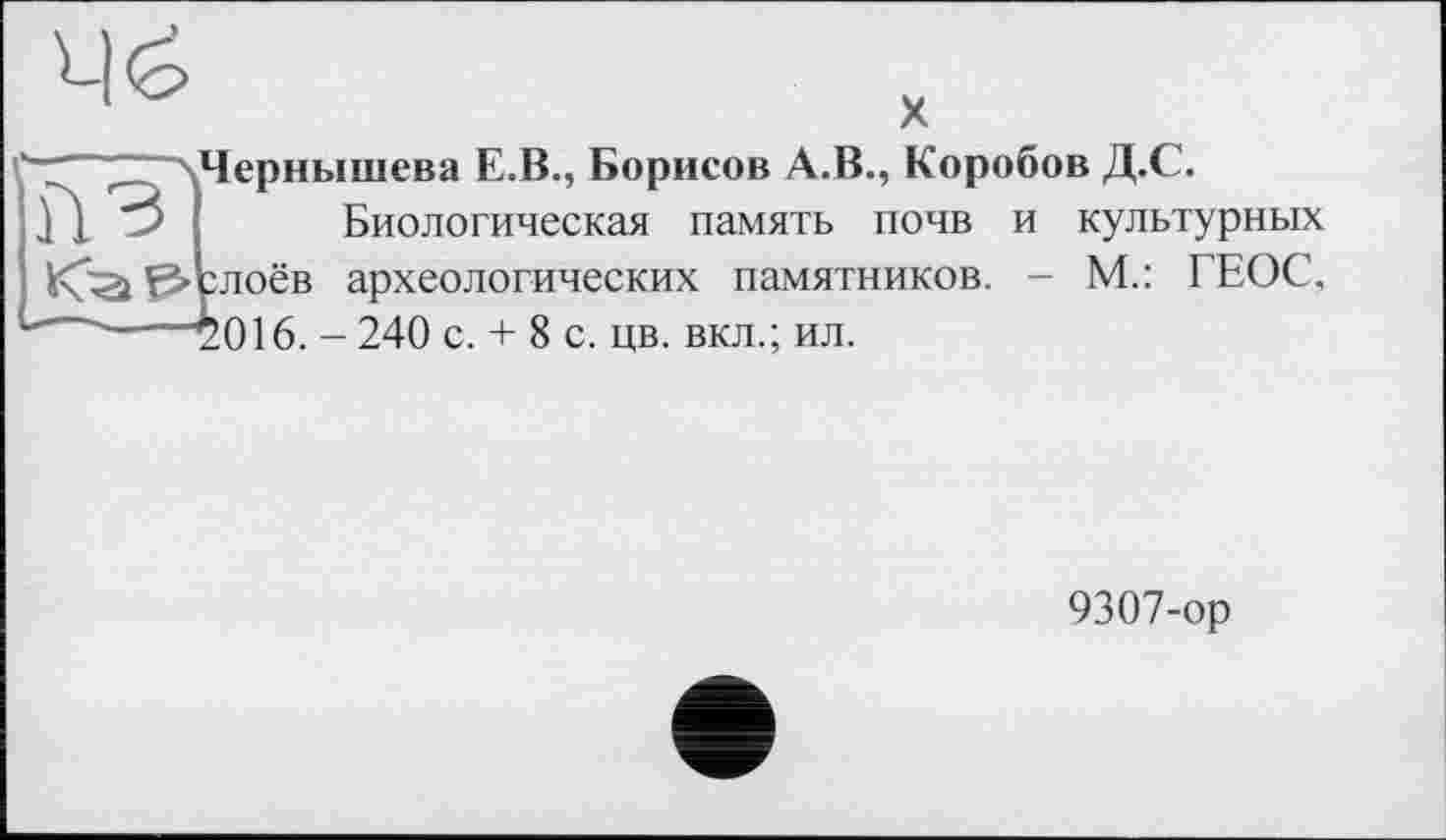 ﻿ч^>
X
.Чернышева E.B., Борисов A.B., Коробов Д.С.
1 1 ■> І Биологическая память почв и культурных итоёв археологических памятников. - М.: ГЕОС, —~y016. - 240 с. + 8 с. цв. вкл.; ил.
9307-ор